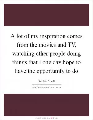 A lot of my inspiration comes from the movies and TV, watching other people doing things that I one day hope to have the opportunity to do Picture Quote #1