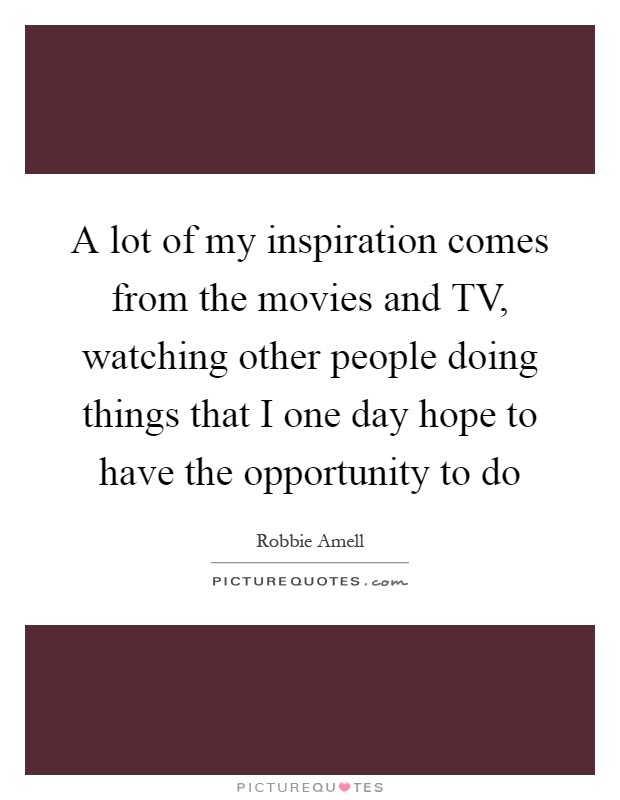 A lot of my inspiration comes from the movies and TV, watching other people doing things that I one day hope to have the opportunity to do Picture Quote #1