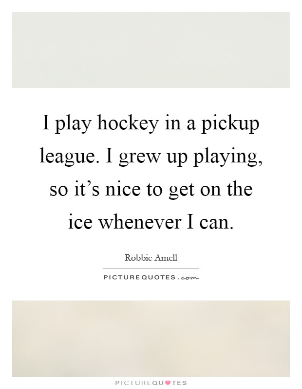 I play hockey in a pickup league. I grew up playing, so it's nice to get on the ice whenever I can Picture Quote #1