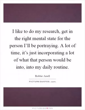 I like to do my research, get in the right mental state for the person I’ll be portraying. A lot of time, it’s just incorporating a lot of what that person would be into, into my daily routine Picture Quote #1
