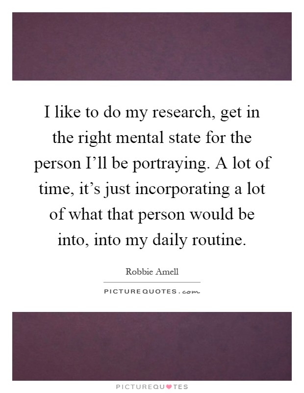 I like to do my research, get in the right mental state for the person I'll be portraying. A lot of time, it's just incorporating a lot of what that person would be into, into my daily routine Picture Quote #1