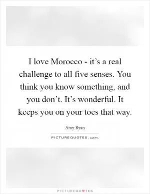 I love Morocco - it’s a real challenge to all five senses. You think you know something, and you don’t. It’s wonderful. It keeps you on your toes that way Picture Quote #1
