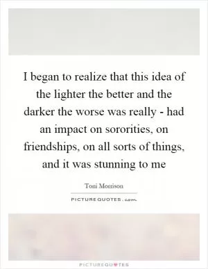 I began to realize that this idea of the lighter the better and the darker the worse was really - had an impact on sororities, on friendships, on all sorts of things, and it was stunning to me Picture Quote #1