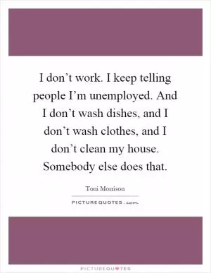 I don’t work. I keep telling people I’m unemployed. And I don’t wash dishes, and I don’t wash clothes, and I don’t clean my house. Somebody else does that Picture Quote #1