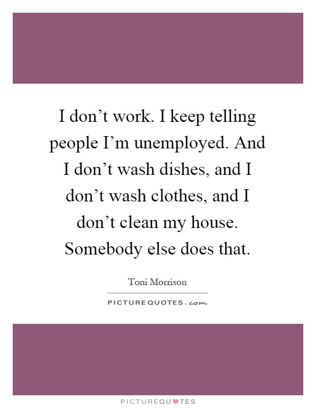 I don't work. I keep telling people I'm unemployed. And I don't wash dishes, and I don't wash clothes, and I don't clean my house. Somebody else does that Picture Quote #1