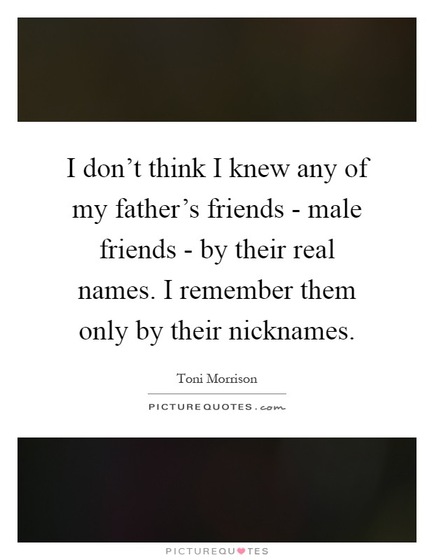 I don't think I knew any of my father's friends - male friends - by their real names. I remember them only by their nicknames Picture Quote #1