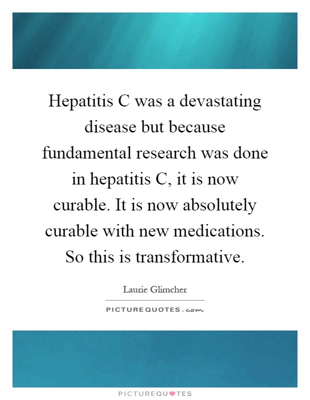 Hepatitis C was a devastating disease but because fundamental research was done in hepatitis C, it is now curable. It is now absolutely curable with new medications. So this is transformative Picture Quote #1