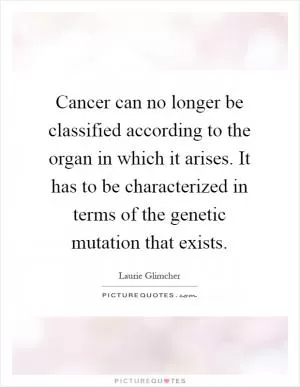 Cancer can no longer be classified according to the organ in which it arises. It has to be characterized in terms of the genetic mutation that exists Picture Quote #1