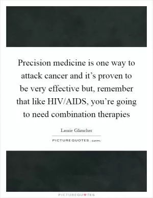Precision medicine is one way to attack cancer and it’s proven to be very effective but, remember that like HIV/AIDS, you’re going to need combination therapies Picture Quote #1