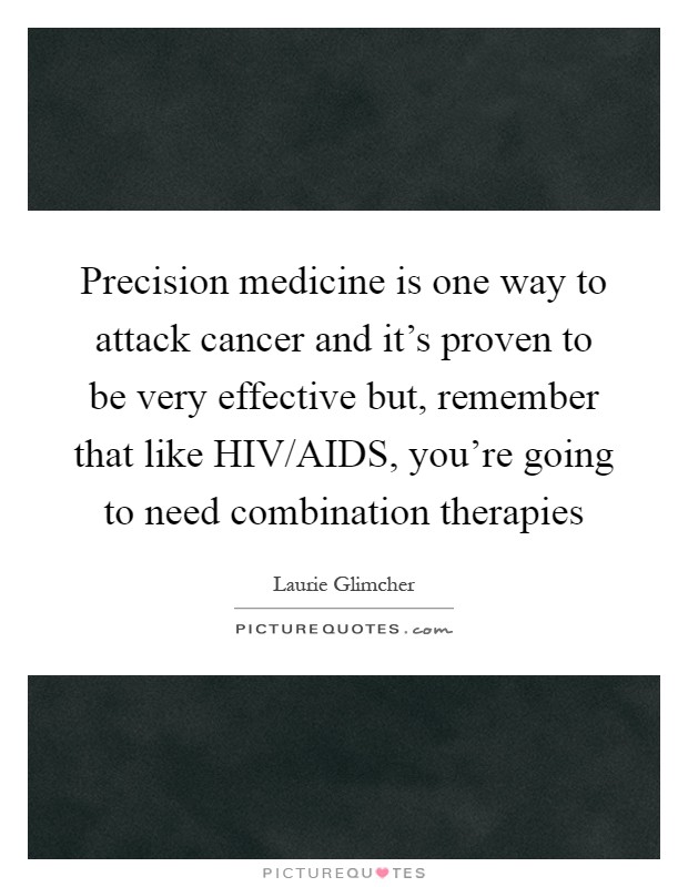 Precision medicine is one way to attack cancer and it's proven to be very effective but, remember that like HIV/AIDS, you're going to need combination therapies Picture Quote #1