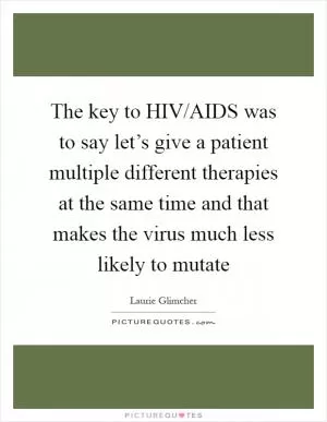 The key to HIV/AIDS was to say let’s give a patient multiple different therapies at the same time and that makes the virus much less likely to mutate Picture Quote #1