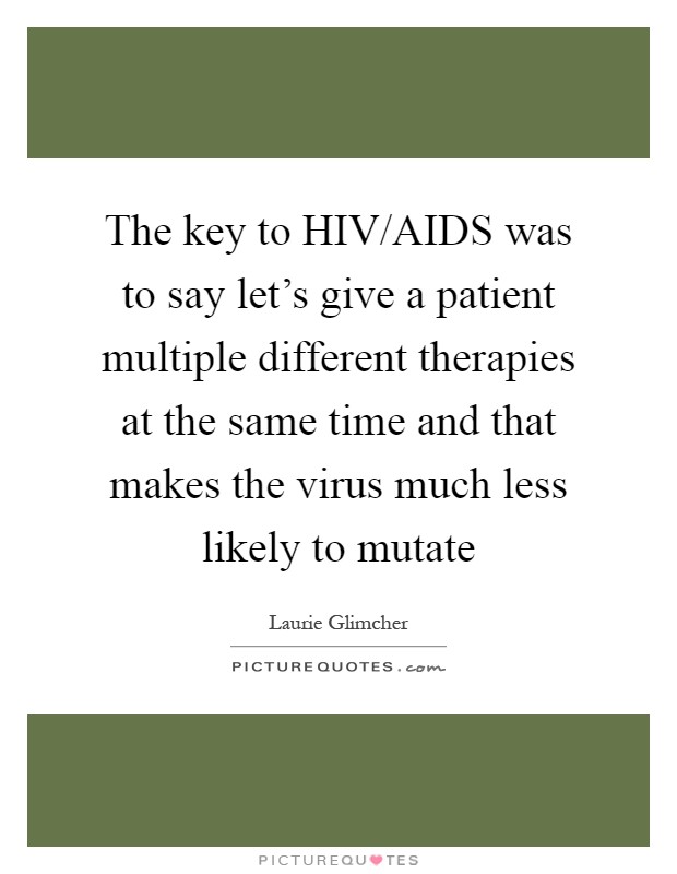 The key to HIV/AIDS was to say let's give a patient multiple different therapies at the same time and that makes the virus much less likely to mutate Picture Quote #1