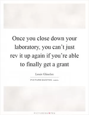 Once you close down your laboratory, you can’t just rev it up again if you’re able to finally get a grant Picture Quote #1