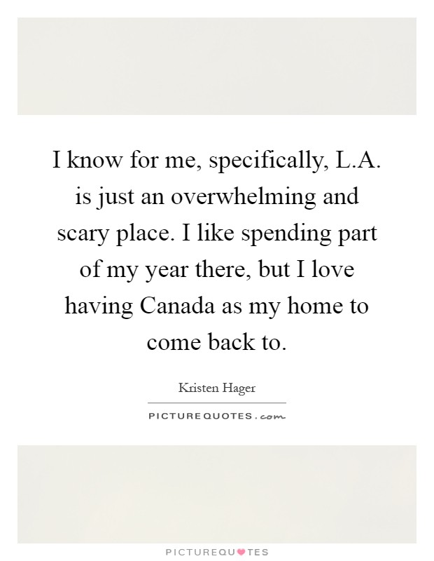 I know for me, specifically, L.A. is just an overwhelming and scary place. I like spending part of my year there, but I love having Canada as my home to come back to Picture Quote #1
