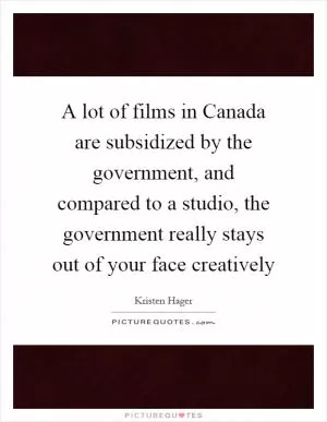 A lot of films in Canada are subsidized by the government, and compared to a studio, the government really stays out of your face creatively Picture Quote #1