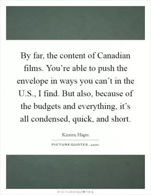 By far, the content of Canadian films. You’re able to push the envelope in ways you can’t in the U.S., I find. But also, because of the budgets and everything, it’s all condensed, quick, and short Picture Quote #1