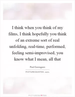 I think when you think of my films, I think hopefully you think of an extreme sort of real unfolding, real-time, performed, feeling semi-improvised, you know what I mean, all that Picture Quote #1