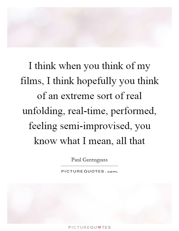I think when you think of my films, I think hopefully you think of an extreme sort of real unfolding, real-time, performed, feeling semi-improvised, you know what I mean, all that Picture Quote #1