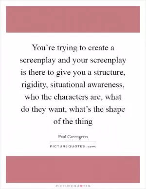 You’re trying to create a screenplay and your screenplay is there to give you a structure, rigidity, situational awareness, who the characters are, what do they want, what’s the shape of the thing Picture Quote #1