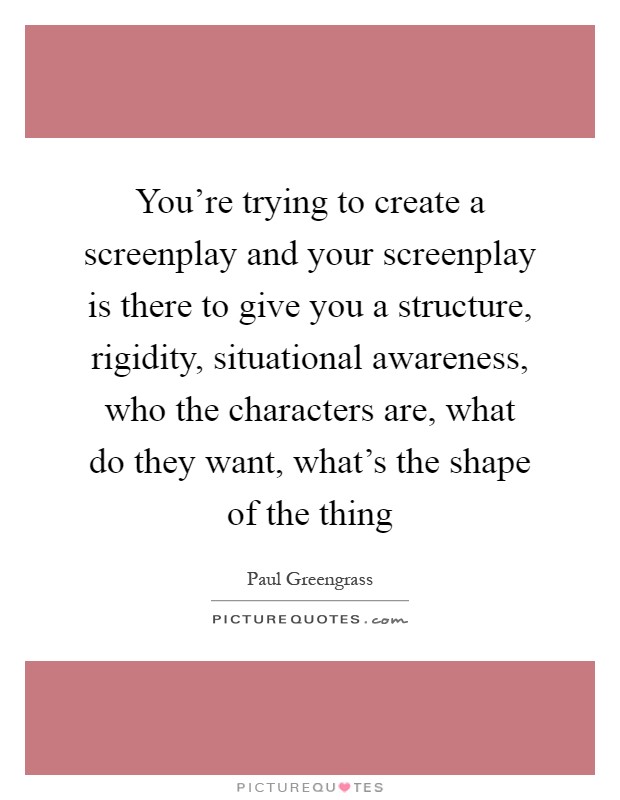 You're trying to create a screenplay and your screenplay is there to give you a structure, rigidity, situational awareness, who the characters are, what do they want, what's the shape of the thing Picture Quote #1