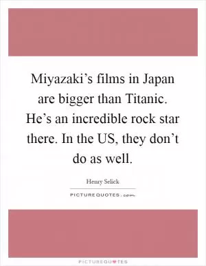 Miyazaki’s films in Japan are bigger than Titanic. He’s an incredible rock star there. In the US, they don’t do as well Picture Quote #1
