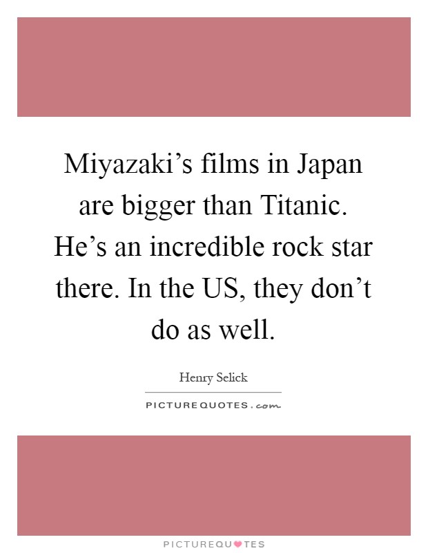 Miyazaki's films in Japan are bigger than Titanic. He's an incredible rock star there. In the US, they don't do as well Picture Quote #1