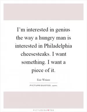 I’m interested in genius the way a hungry man is interested in Philadelphia cheesesteaks. I want something. I want a piece of it Picture Quote #1