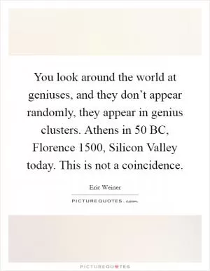 You look around the world at geniuses, and they don’t appear randomly, they appear in genius clusters. Athens in 50 BC, Florence 1500, Silicon Valley today. This is not a coincidence Picture Quote #1