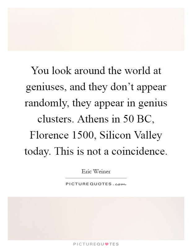 You look around the world at geniuses, and they don't appear randomly, they appear in genius clusters. Athens in 50 BC, Florence 1500, Silicon Valley today. This is not a coincidence Picture Quote #1