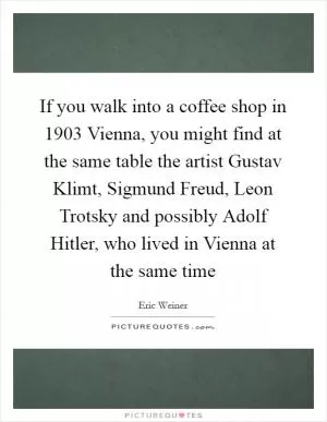 If you walk into a coffee shop in 1903 Vienna, you might find at the same table the artist Gustav Klimt, Sigmund Freud, Leon Trotsky and possibly Adolf Hitler, who lived in Vienna at the same time Picture Quote #1