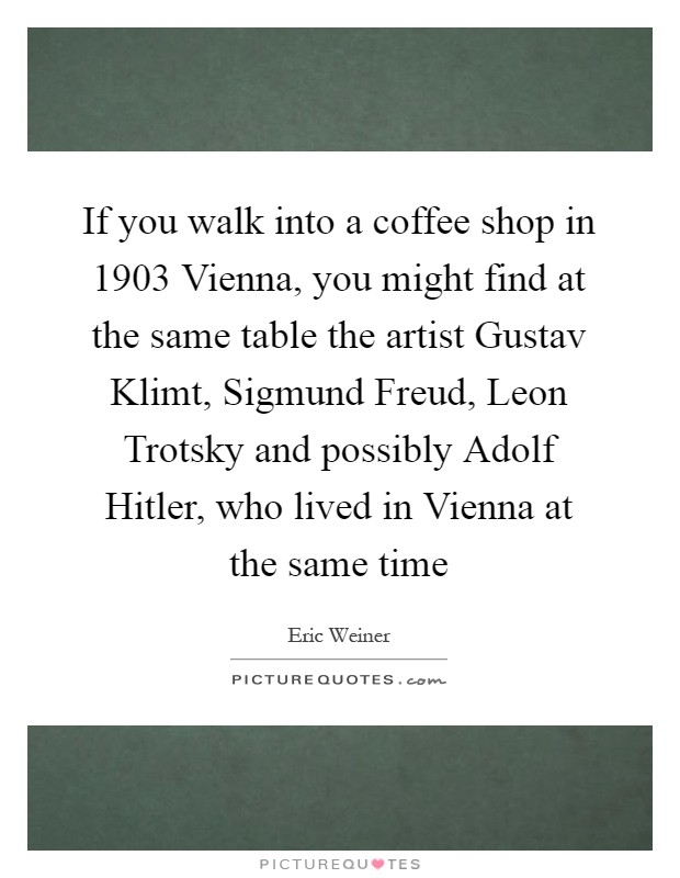 If you walk into a coffee shop in 1903 Vienna, you might find at the same table the artist Gustav Klimt, Sigmund Freud, Leon Trotsky and possibly Adolf Hitler, who lived in Vienna at the same time Picture Quote #1