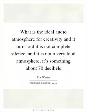 What is the ideal audio atmosphere for creativity and it turns out it is not complete silence, and it is not a very loud atmosphere, it’s something about 70 decibels Picture Quote #1
