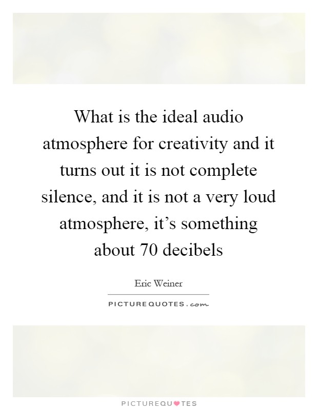 What is the ideal audio atmosphere for creativity and it turns out it is not complete silence, and it is not a very loud atmosphere, it's something about 70 decibels Picture Quote #1