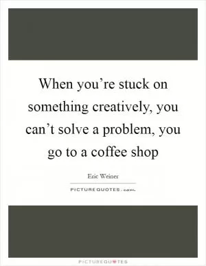 When you’re stuck on something creatively, you can’t solve a problem, you go to a coffee shop Picture Quote #1