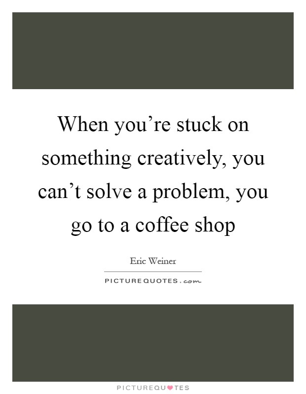When you're stuck on something creatively, you can't solve a problem, you go to a coffee shop Picture Quote #1