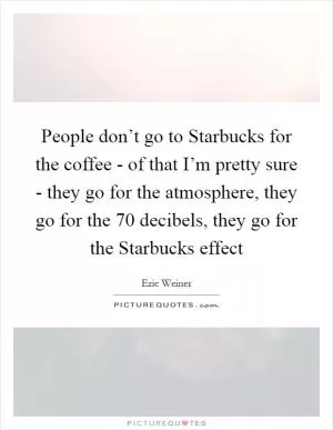People don’t go to Starbucks for the coffee - of that I’m pretty sure - they go for the atmosphere, they go for the 70 decibels, they go for the Starbucks effect Picture Quote #1