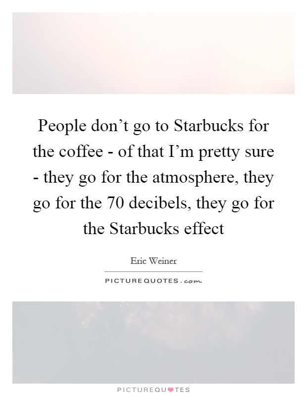 People don't go to Starbucks for the coffee - of that I'm pretty sure - they go for the atmosphere, they go for the 70 decibels, they go for the Starbucks effect Picture Quote #1