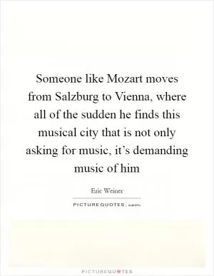 Someone like Mozart moves from Salzburg to Vienna, where all of the sudden he finds this musical city that is not only asking for music, it’s demanding music of him Picture Quote #1