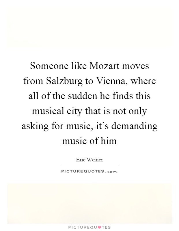 Someone like Mozart moves from Salzburg to Vienna, where all of the sudden he finds this musical city that is not only asking for music, it's demanding music of him Picture Quote #1