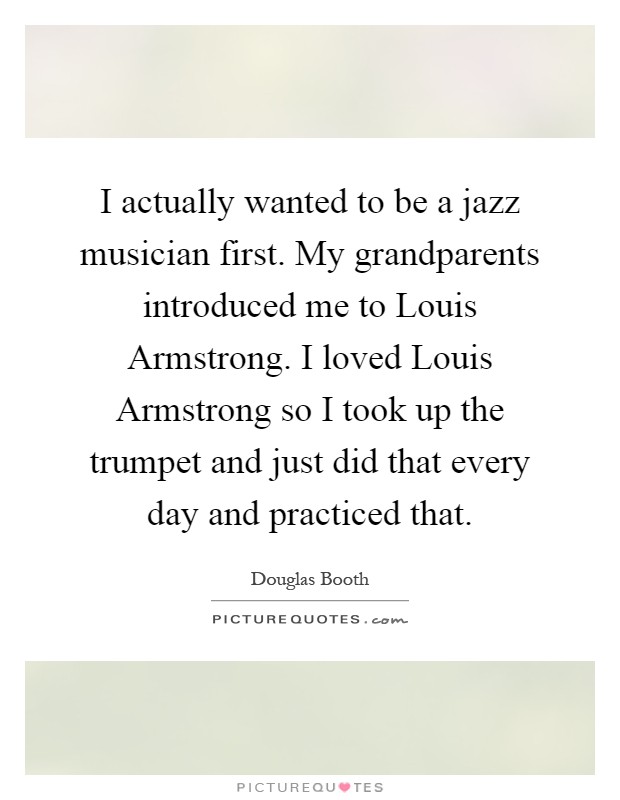 I actually wanted to be a jazz musician first. My grandparents introduced me to Louis Armstrong. I loved Louis Armstrong so I took up the trumpet and just did that every day and practiced that Picture Quote #1