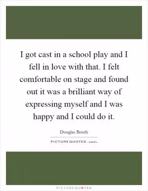 I got cast in a school play and I fell in love with that. I felt comfortable on stage and found out it was a brilliant way of expressing myself and I was happy and I could do it Picture Quote #1