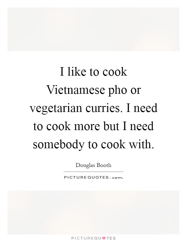 I like to cook Vietnamese pho or vegetarian curries. I need to cook more but I need somebody to cook with Picture Quote #1