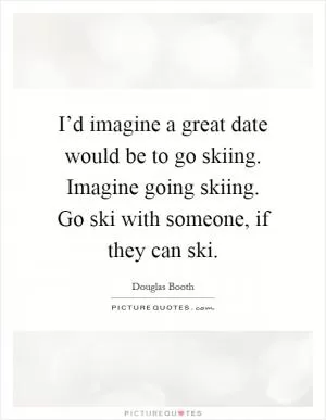 I’d imagine a great date would be to go skiing. Imagine going skiing. Go ski with someone, if they can ski Picture Quote #1