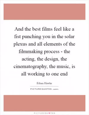 And the best films feel like a fist punching you in the solar plexus and all elements of the filmmaking process - the acting, the design, the cinematography, the music, is all working to one end Picture Quote #1