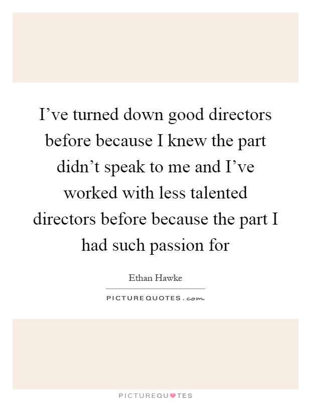 I've turned down good directors before because I knew the part didn't speak to me and I've worked with less talented directors before because the part I had such passion for Picture Quote #1