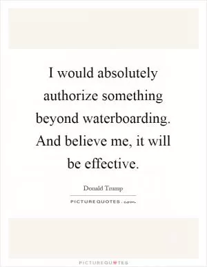 I would absolutely authorize something beyond waterboarding. And believe me, it will be effective Picture Quote #1