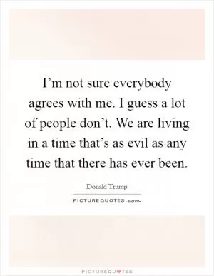 I’m not sure everybody agrees with me. I guess a lot of people don’t. We are living in a time that’s as evil as any time that there has ever been Picture Quote #1