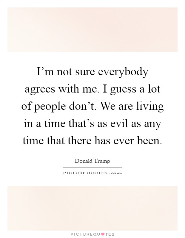 I'm not sure everybody agrees with me. I guess a lot of people don't. We are living in a time that's as evil as any time that there has ever been Picture Quote #1