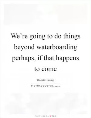 We’re going to do things beyond waterboarding perhaps, if that happens to come Picture Quote #1