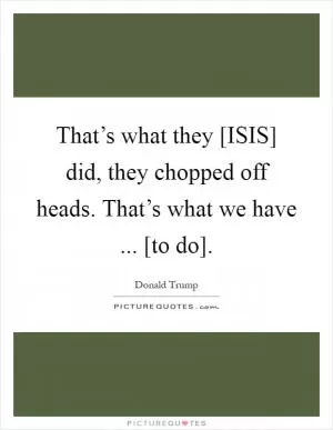 That’s what they [ISIS] did, they chopped off heads. That’s what we have ... [to do] Picture Quote #1